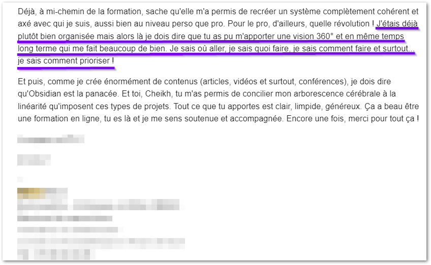 Retour reçu par email en cours de formation : « Déjà, à mi-chemin de la formation, sache qu'elle m'a permis de recréer un système complètement cohérent et axé avec qui je suis, aussi bien au niveau perso que pro. J'étais déjà plutôt bien organisée mais alors là je dois dire que tu as pu m'apporter une vision 360° et en même temps long terme qui me fait beaucoup de bien. Je sais où aller, je sais quoi faire, je sais comment faire et surtout, je sais comment prioriser ! »